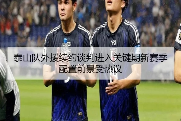 泰山队外援续约谈判进入关键期新赛季配置前景受热议